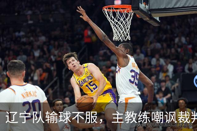 辽宁队输球不服，主教练嘲讽裁判太过分，杨鸣发言引争议