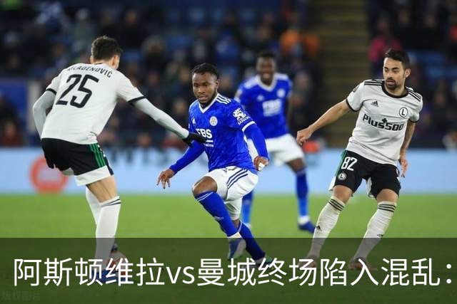 阿斯顿维拉vs曼城终场陷入混乱：球员与工作人员场上爆发冲突